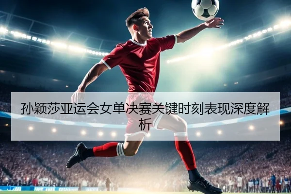 孙颖莎亚运会女单决赛关键时刻表现深度解析 | VSPORTS